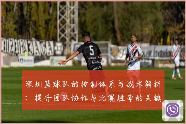 深圳篮球队的控制体系与战术解析:提升团队协作与比赛胜率的关键策略
