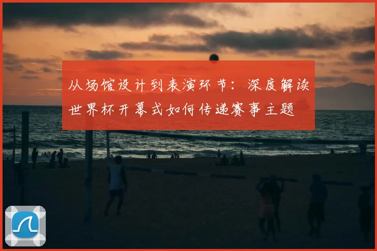 从场馆设计到表演环节:深度解读世界杯开幕式如何传递赛事主题