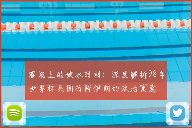 赛场上的破冰时刻：深度解析98年世界杯美国对阵伊朗的政治寓意