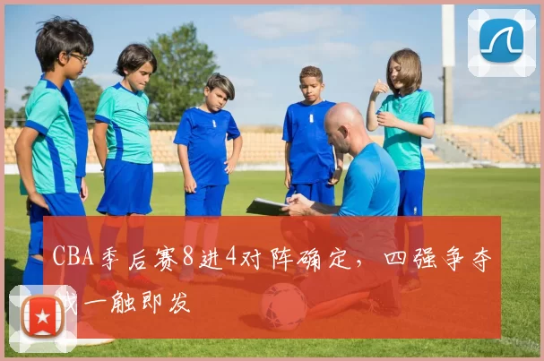 CBA季后赛8进4对阵确定，四强争夺战一触即发