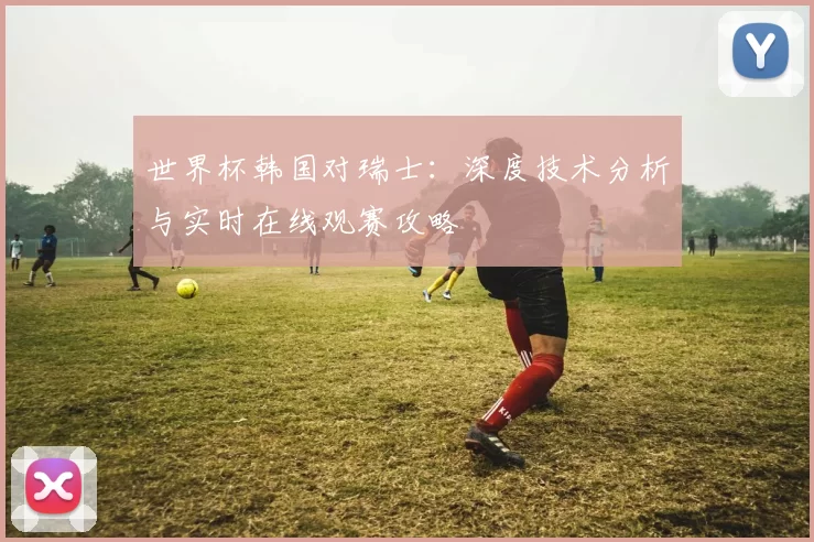 世界杯韩国对瑞士：深度技术分析与实时在线观赛攻略