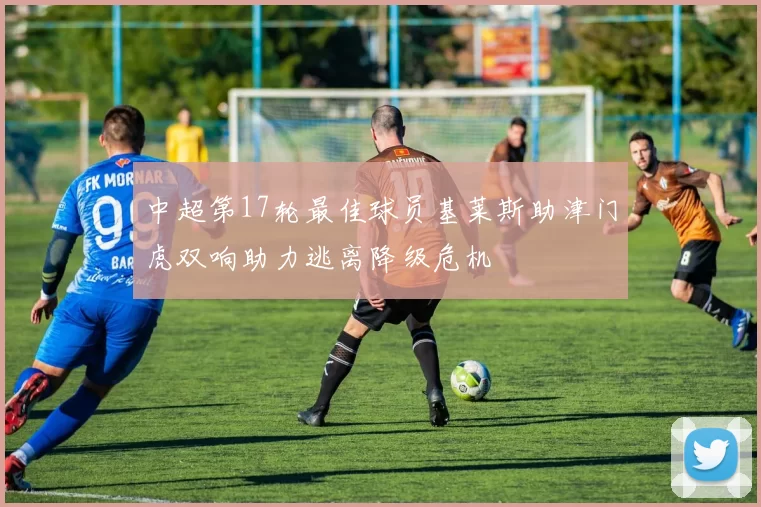 中超第17轮最佳球员基莱斯助津门虎双响助力逃离降级危机