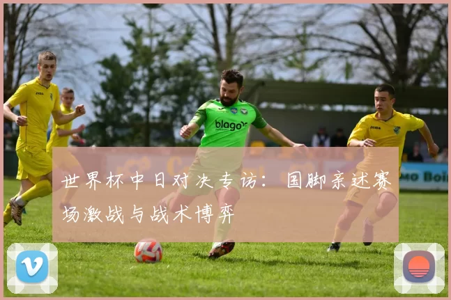 世界杯中日对决专访：国脚亲述赛场激战与战术博弈