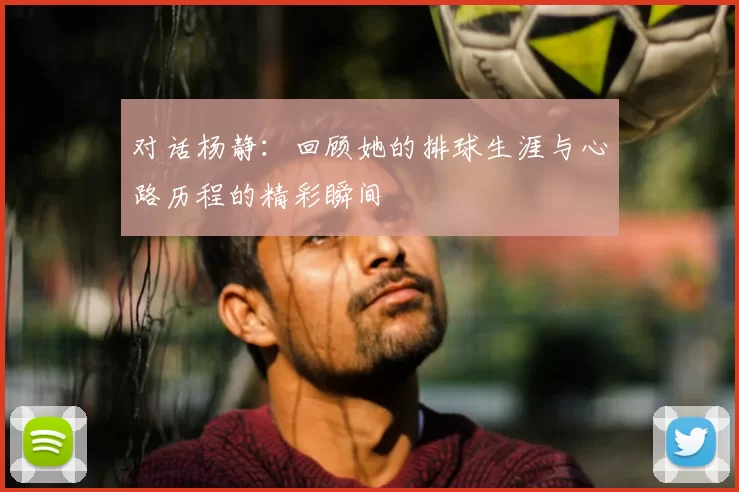 对话杨静：回顾她的排球生涯与心路历程的精彩瞬间