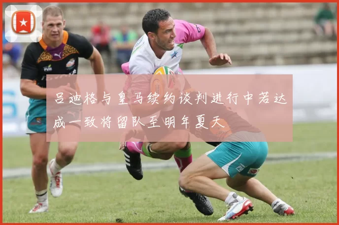 吕迪格与皇马续约谈判进行中若达成一致将留队至明年夏天