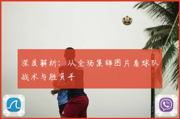 深度解析:从全场集锦图片看球队战术与胜负手