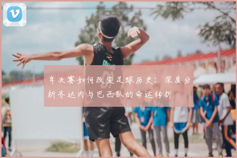 年决赛如何改变足球历史:深度分析齐达内与巴西队的命运转折