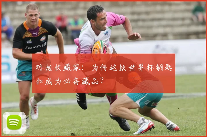 对话收藏家：为何这款世界杯钥匙扣成为必备藏品？