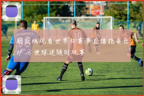 朋友线观看世界杯赛事直播指南出炉 方便球迷随时观赛