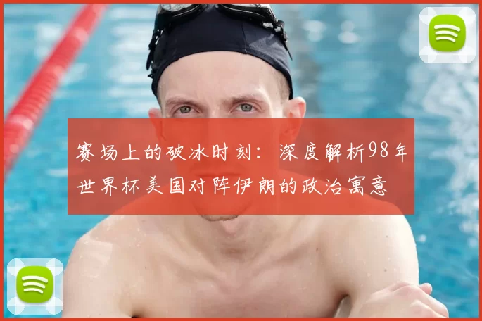 赛场上的破冰时刻:深度解析98年世界杯美国对阵伊朗的政治寓意