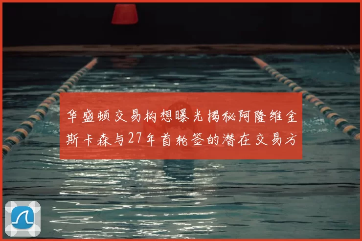 华盛顿交易构想曝光揭秘阿隆维金斯卡森与27年首轮签的潜在交易方案