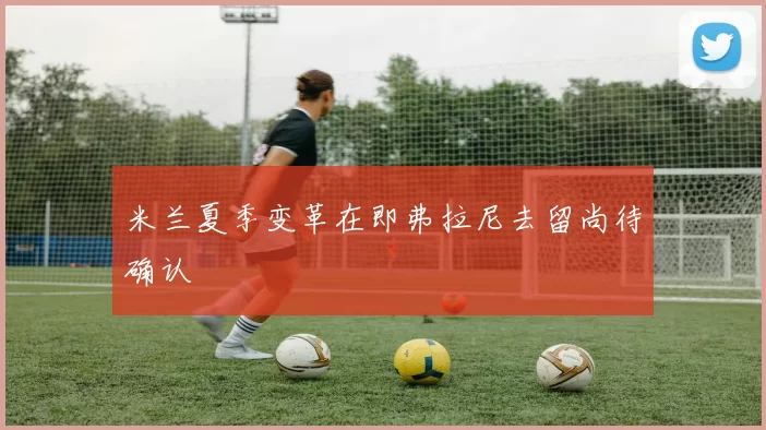 米兰夏季变革在即弗拉尼去留尚待确认