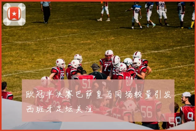 欧冠半决赛巴萨皇马同场较量引发西班牙足坛关注