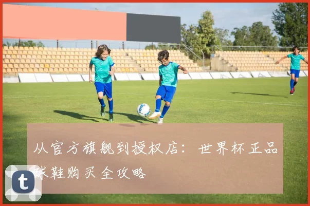 从官方旗舰到授权店:世界杯正品球鞋购买全攻略