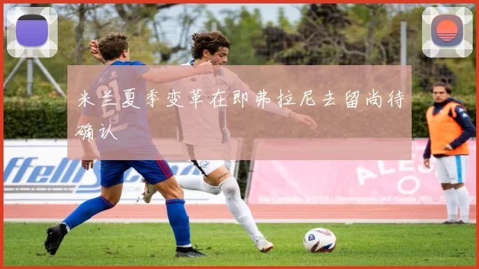 米兰夏季变革在即弗拉尼去留尚待确认