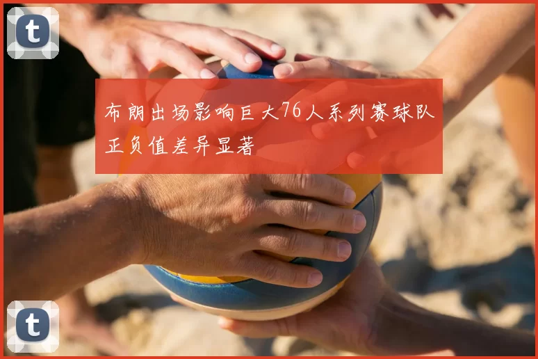 布朗出场影响巨大76人系列赛球队正负值差异显著