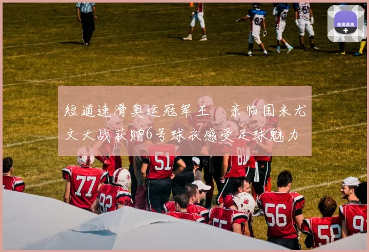 短道速滑奥运冠军王濛亲临国米尤文大战获赠6号球衣感受足球魅力
