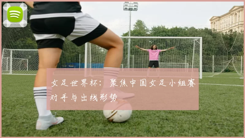 女足世界杯:聚焦中国女足小组赛对手与出线形势