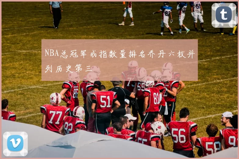NBA总冠军戒指数量排名乔丹六枚并列历史第三