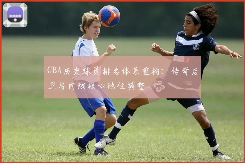 CBA历史球员排名体系重构:传奇后卫与内线核心地位调整