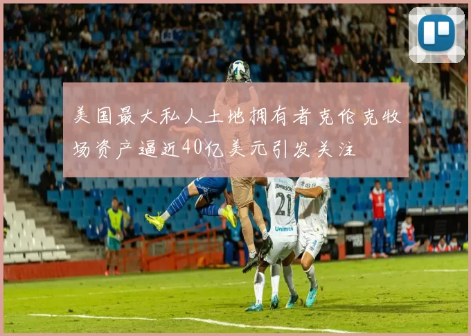 美国最大私人土地拥有者克伦克牧场资产逼近40亿美元引发关注