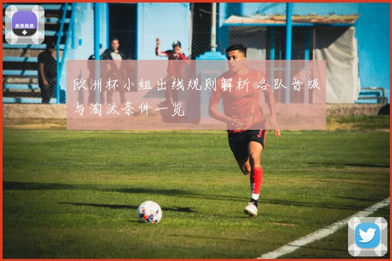 欧洲杯小组出线规则解析 各队晋级与淘汰条件一览