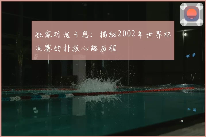 独家对话卡恩:揭秘2002年世界杯决赛的扑救心路历程