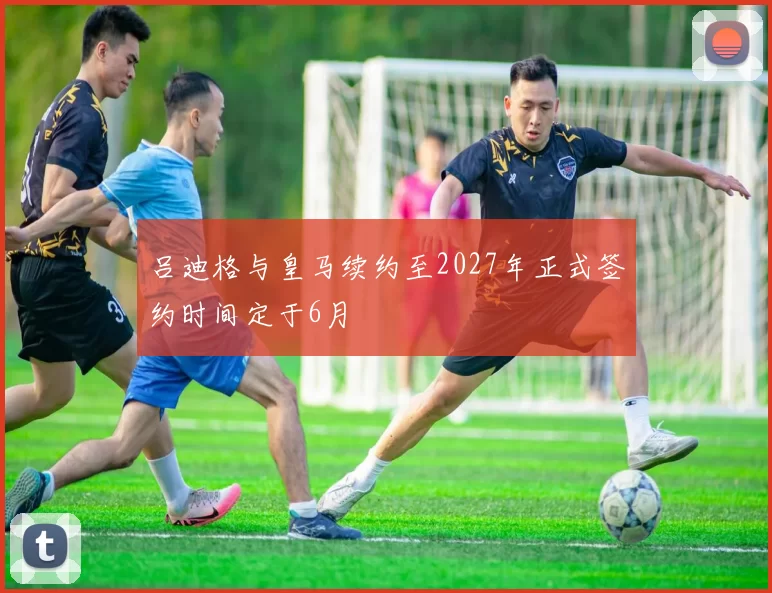 吕迪格与皇马续约至2027年正式签约时间定于6月