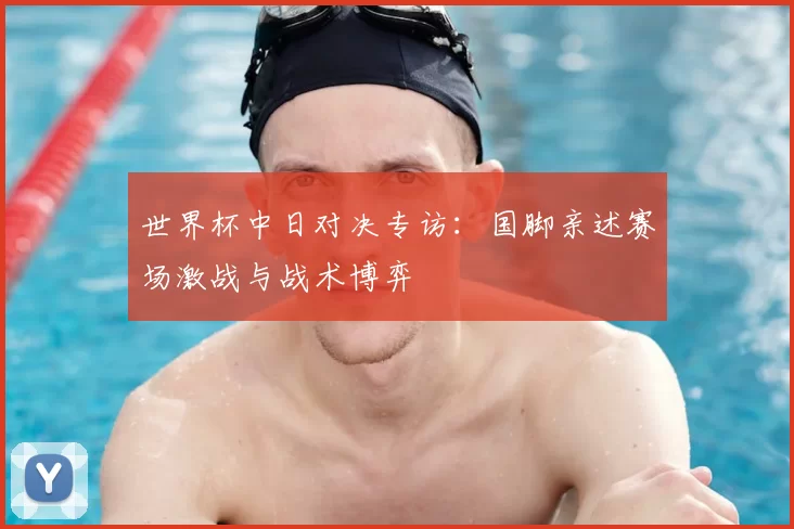 世界杯中日对决专访：国脚亲述赛场激战与战术博弈