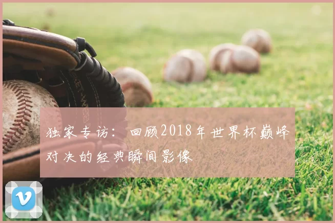 独家专访：回顾2018年世界杯巅峰对决的经典瞬间影像