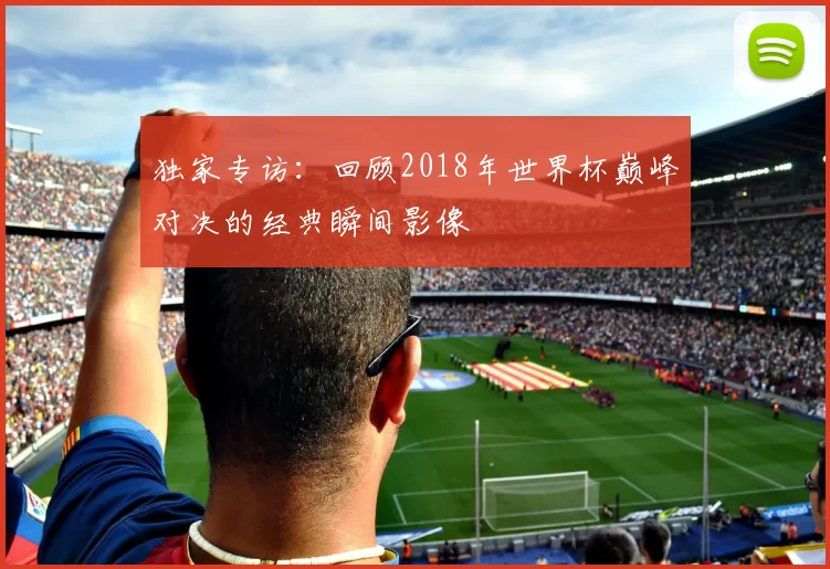 独家专访：回顾2018年世界杯巅峰对决的经典瞬间影像