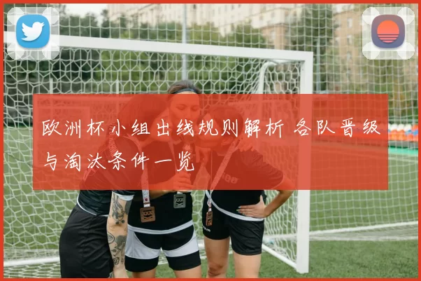 欧洲杯小组出线规则解析 各队晋级与淘汰条件一览