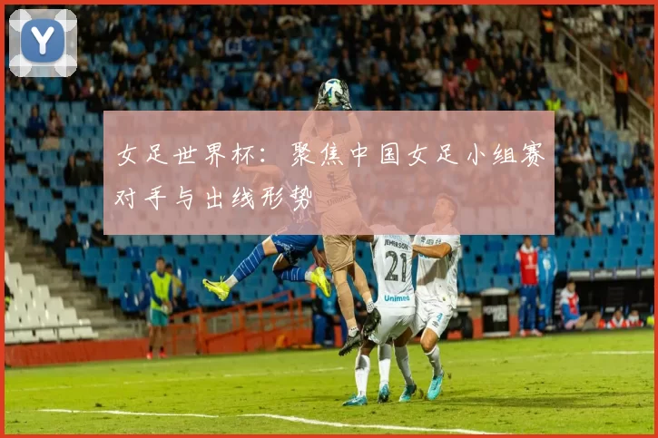 女足世界杯：聚焦中国女足小组赛对手与出线形势