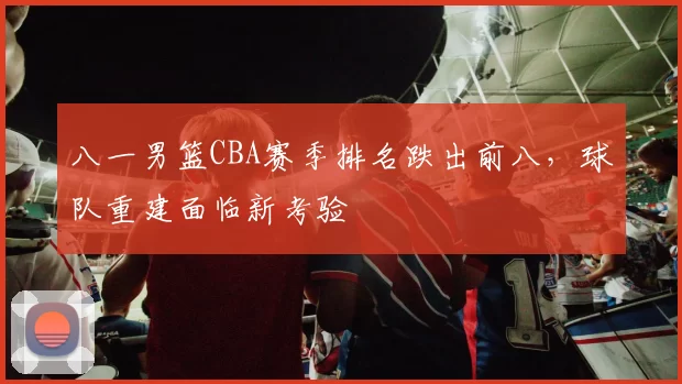 八一男篮CBA赛季排名跌出前八,球队重建面临新考验