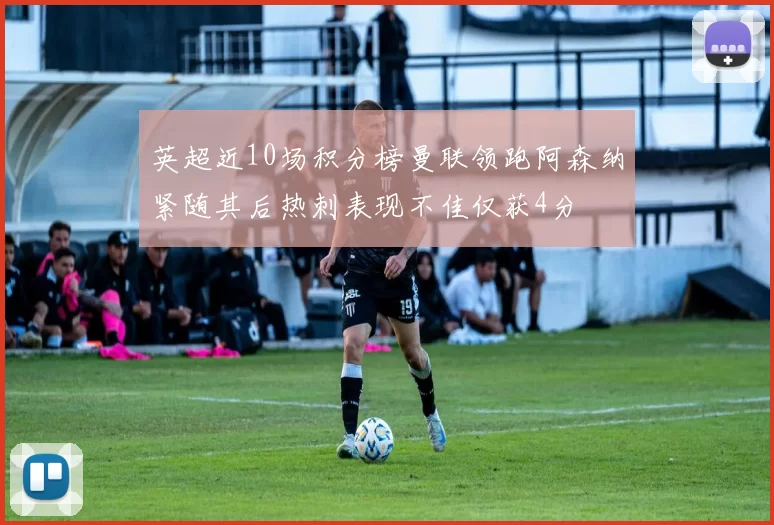 英超近10场积分榜曼联领跑阿森纳紧随其后热刺表现不佳仅获4分