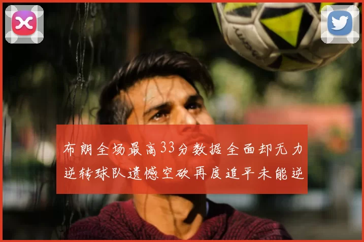 布朗全场最高33分数据全面却无力逆转球队遗憾空砍再度追平未能逆袭