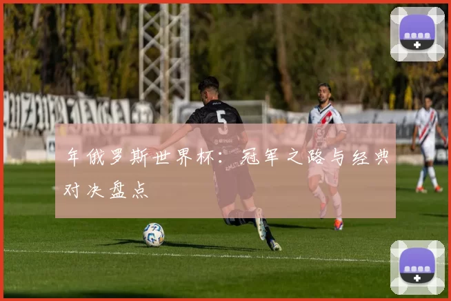 年俄罗斯世界杯:冠军之路与经典对决盘点