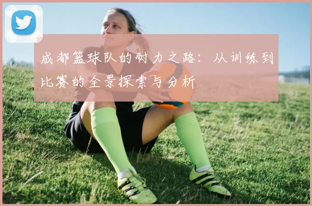成都篮球队的耐力之路：从训练到比赛的全景探索与分析