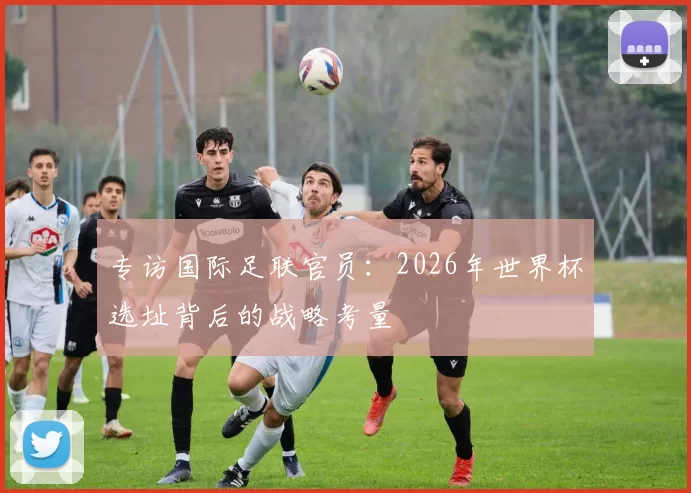 专访国际足联官员:2026年世界杯选址背后的战略考量