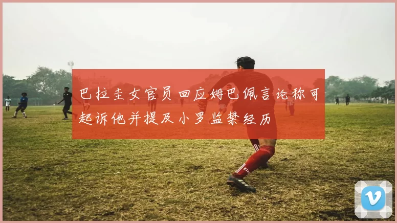 巴拉圭女官员回应姆巴佩言论称可起诉他并提及小罗监禁经历