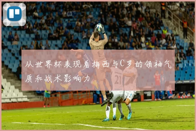 从世界杯表现看梅西与C罗的领袖气质和战术影响力