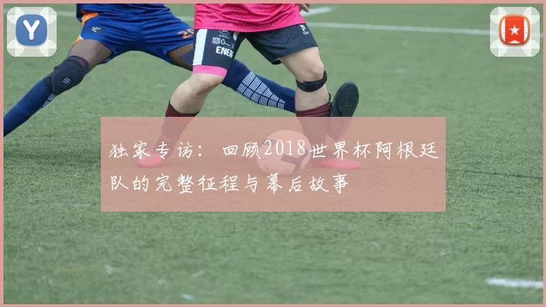 独家专访:回顾2018世界杯阿根廷队的完整征程与幕后故事