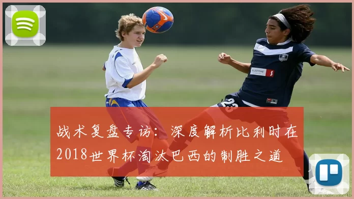 战术复盘专访:深度解析比利时在2018世界杯淘汰巴西的制胜之道