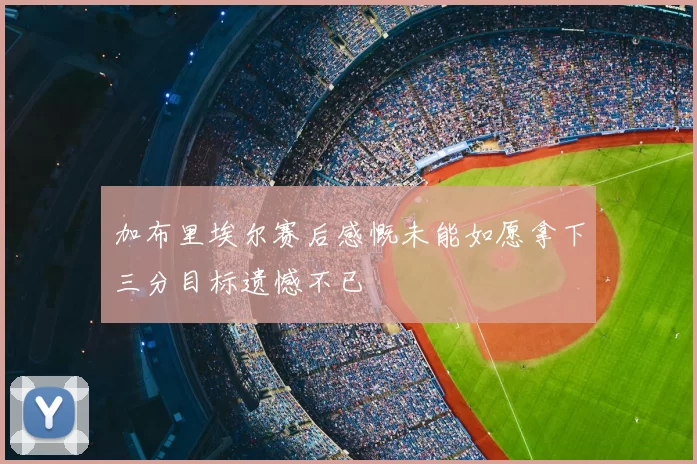 加布里埃尔赛后感慨未能如愿拿下三分目标遗憾不已