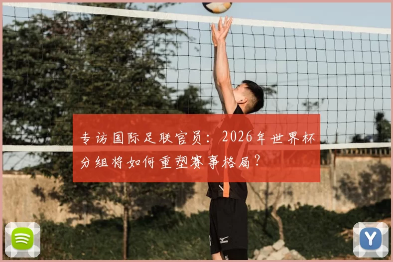 专访国际足联官员:2026年世界杯分组将如何重塑赛事格局?
