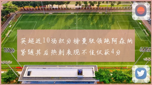 英超近10场积分榜曼联领跑阿森纳紧随其后热刺表现不佳仅获4分