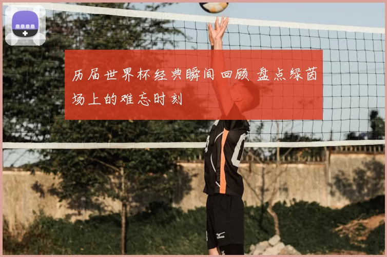 历届世界杯经典瞬间回顾 盘点绿茵场上的难忘时刻