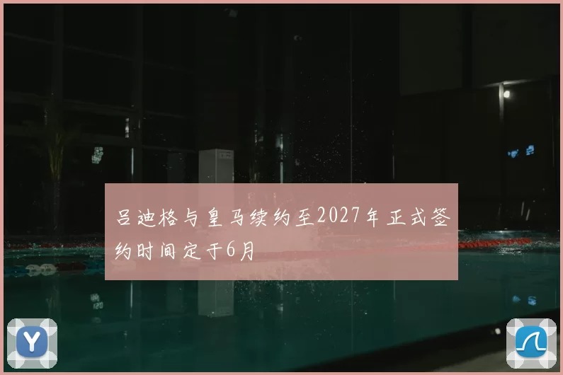 吕迪格与皇马续约至2027年正式签约时间定于6月