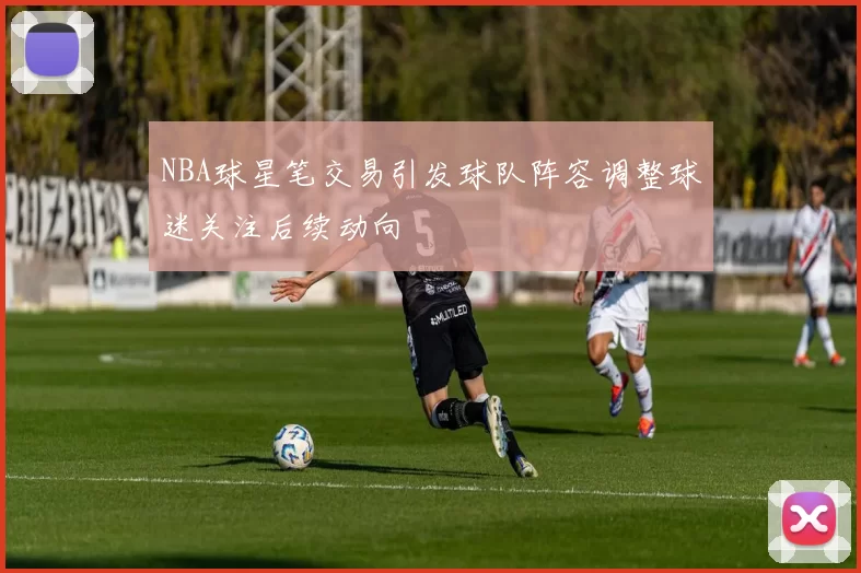 NBA球星笔交易引发球队阵容调整球迷关注后续动向