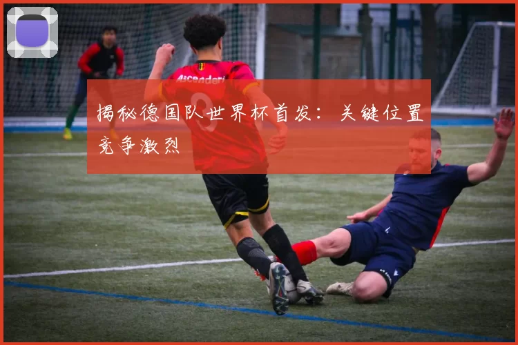 揭秘德国队世界杯首发：关键位置竞争激烈